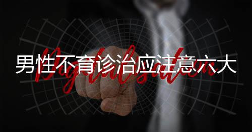 男性不育诊治应注意六大问题