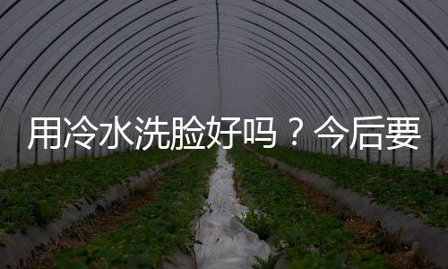 用冷水洗脸好吗？今后要懂得灵活运用