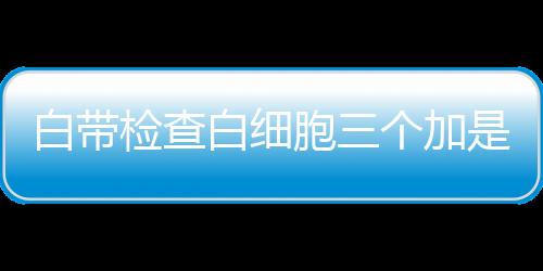 白带检查白细胞三个加是怎么回事