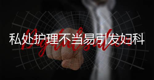 私处护理不当易引发妇科炎症 女性私处保健护理方法