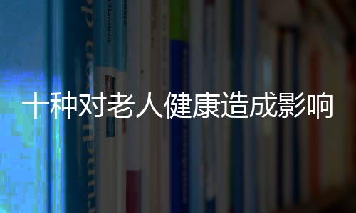 十种对老人健康造成影响的药物 比较万能的非药物处理措施