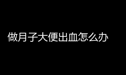 做月子大便出血怎么办 几个处理方法教会你