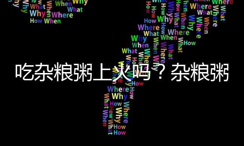 吃杂粮粥上火吗？杂粮粥的营养价值有哪些