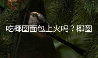 吃椰圈面包上火吗？椰圈面包的营养价值有哪些