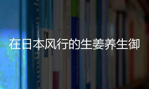 在日本风行的生姜养生御寒有用吗？