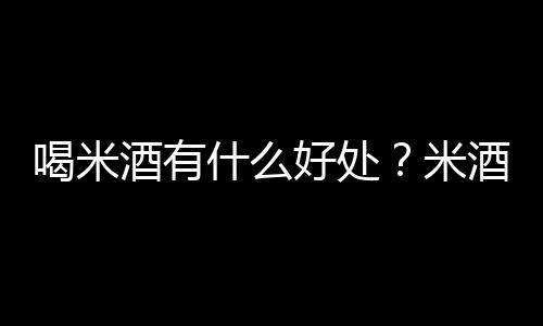 喝米酒有什么好处？米酒的功效与作用