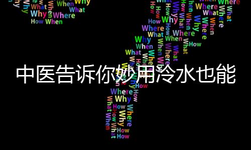 中医告诉你妙用冷水也能保健 三种药物需用冷水送服