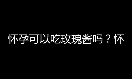 怀孕可以吃玫瑰酱吗？怀孕吃什么比较好