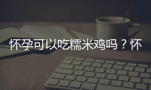 怀孕可以吃糯米鸡吗？怀孕吃什么比较好