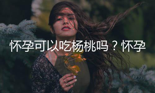 怀孕可以吃杨桃吗？怀孕吃什么比较好