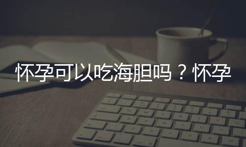 怀孕可以吃海胆吗？怀孕吃什么比较好