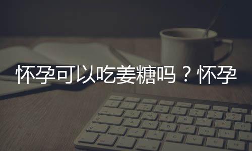 怀孕可以吃姜糖吗？怀孕吃什么比较好