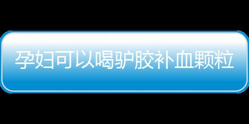 孕妇可以喝驴胶补血颗粒吗