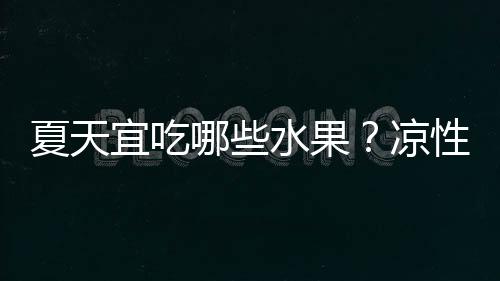 夏天宜吃哪些水果？凉性与热性水果如何区分