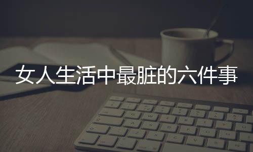 女人生活中最脏的六件事情