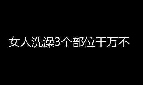 女人洗澡3个部位千万不能落下