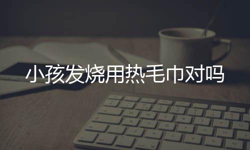 小孩发烧用热毛巾对吗