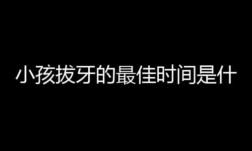 小孩拔牙的最佳时间是什么时候