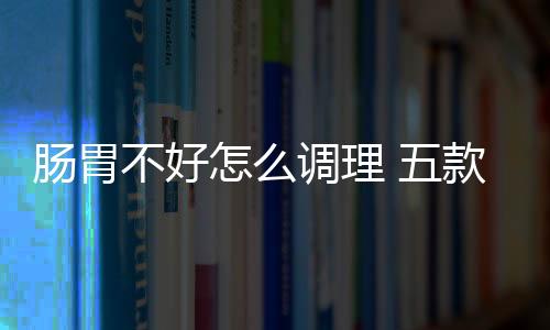 肠胃不好怎么调理 五款养生方远离肠道疾病