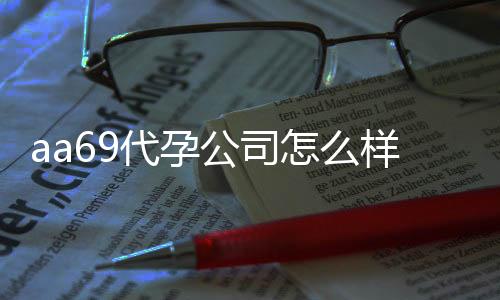 aa69代孕公司怎么样？独家高大上医疗合作，安全稳定