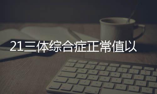 21三体综合症正常值以及注意事项是什么？